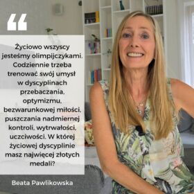 Życiowo wszyscy jesteśmy olimpijczykami. Codziennie trzeba trenować swój umysł w dyscyplinach przebaczania, optymizmu, bezwarunkowej miłości, puszczania nadmiernej kontroli, wytrwałości, uczciwośc